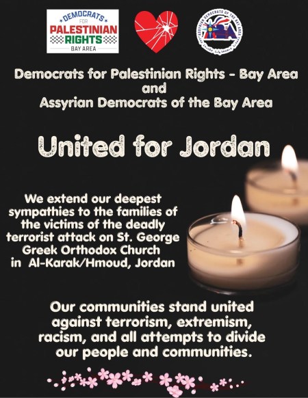 United for Jordan: Democrats for Palestinian Rights – Bay Area and Assyrian Democrats of the Bay Area extend their deepest sympathies to the families of the victims of the deadly terrorist attack on St. George Greek Orthodox Church in Al-Karak/Hmoud, Jordan. Our communities stand united against terrorism, extremism, racism, and all attempts to divide our people and communities.